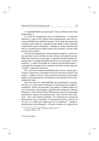 i
i
i
i
i
i
i
i
Manual de Teoria da Comunicação 89
A “improbabilidade da comunicação” situa-a Luhmann a três níveis
fundamentais:31
i) A nível da compreensão entre os interlocutores: o solipsismo
intrínseco a cada um dos sujeitos torna inultrapassável uma certa in-
comunicabilidade da experiência pessoal, de tal modo que aquele que
comunica nunca pode ter a garantia de que aquele a quem comunica
compreendeu o que é comunicado – situando-se, assim, a comunicação
entre os extremos do que sendo comum, não é pessoal, e do que sendo
pessoal, não é comum.
ii) A nível da recepção das mensagens pelos receptores: numa situa-
ção, que hoje é a mais corrente, em que emissores e receptores não par-
tilham um contexto de co-presença, os primeiros não têm qualquer ga-
rantia de que os segundos prestarão atenção às suas mensagens ou que,
fazendo-o – e dada a diversidade dos contextos de emissão/recepção –,
a recepção das mensagens não se afastará, em maior ou menor grau, do
“sentido” visado pelos emissores.
iii) A nível dos resultados pretendidos pelo emissor: mesmo que o
receptor compreenda a mensagem do emissor, lhe preste atenção e lhe
atribua o “sentido correcto”, nunca pode haver garantia de que aquele
adopte a informação que lhe é comunicada como premissa do seu com-
portamento futuro.
Estes três níveis da “improbabilidade da comunicação” correspon-
dem não só a outros tantos obstáculos à comunicação mas também a
verdadeiros “factores de dissuasão” que podem, em última análise, le-
var os potenciais comunicadores a desistirem de comunicar. Luhmann
demarca-se, assim, da tese de Paul Watzlawick acerca da comunicação
generalizada, expressa na máxima de que “não é possível não comu-
nicar”. Esta, como observa Luhmann, “só é aplicável nos sistemas de
interacção em que os indivíduos se encontram presentes e, mesmo em
tal caso, só é válida para aquilo que não se comunica”.32
Quanto à
primeira parte desta aﬁrmação – a de que a máxima só é aplicável em
31
Cf., para o que se segue, Luhmann, ibidem, pp. 41-3.
32
Lumann, ibidem, p. 43.
www.labcom.ubi.pt
 
