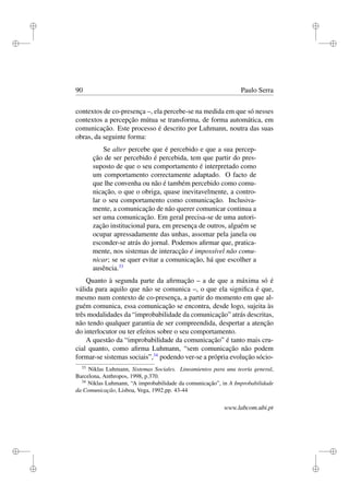 i
i
i
i
i
i
i
i
90 Paulo Serra
contextos de co-presença –, ela percebe-se na medida em que só nesses
contextos a percepção mútua se transforma, de forma automática, em
comunicação. Este processo é descrito por Luhmann, noutra das suas
obras, da seguinte forma:
Se alter percebe que é percebido e que a sua percep-
ção de ser percebido é percebida, tem que partir do pres-
suposto de que o seu comportamento é interpretado como
um comportamento correctamente adaptado. O facto de
que lhe convenha ou não é também percebido como comu-
nicação, o que o obriga, quase inevitavelmente, a contro-
lar o seu comportamento como comunicação. Inclusiva-
mente, a comunicação de não querer comunicar continua a
ser uma comunicação. Em geral precisa-se de uma autori-
zação institucional para, em presença de outros, alguém se
ocupar apressadamente das unhas, assomar pela janela ou
esconder-se atrás do jornal. Podemos aﬁrmar que, pratica-
mente, nos sistemas de interacção é impossível não comu-
nicar; se se quer evitar a comunicação, há que escolher a
ausência.33
Quanto à segunda parte da aﬁrmação – a de que a máxima só é
válida para aquilo que não se comunica –, o que ela signiﬁca é que,
mesmo num contexto de co-presença, a partir do momento em que al-
guém comunica, essa comunicação se encontra, desde logo, sujeita às
três modalidades da “improbabilidade da comunicação” atrás descritas,
não tendo qualquer garantia de ser compreendida, despertar a atenção
do interlocutor ou ter efeitos sobre o seu comportamento.
A questão da “improbabilidade da comunicação” é tanto mais cru-
cial quanto, como aﬁrma Luhmann, “sem comunicação não podem
formar-se sistemas sociais”,34
podendo ver-se a própria evolução sócio-
33
Niklas Luhmann, Sistemas Sociales. Lineamientos para una teoría general,
Barcelona, Anthropos, 1998, p.370.
34
Niklas Luhmann, “A improbabilidade da comunicação”, in A Improbabilidade
da Comunicação, Lisboa, Vega, 1992,pp. 43-44
www.labcom.ubi.pt
 