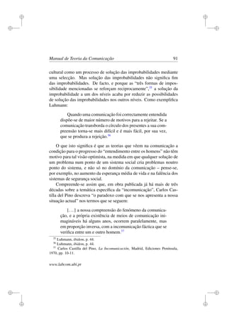 i
i
i
i
i
i
i
i
Manual de Teoria da Comunicação 91
cultural como um processo de solução das improbabilidades mediante
uma selecção. Mas solução das improbabilidades não signiﬁca ﬁm
das improbabilidades. De facto, e porque as “três formas de impos-
sibilidade mencionadas se reforçam reciprocamente”,35
a solução da
improbabilidade a um dos níveis acaba por reduzir as possibilidades
de solução das improbabilidades nos outros níveis. Como exempliﬁca
Luhmann:
Quando uma comunicação foi correctamente entendida
dispõe-se de maior número de motivos para a rejeitar. Se a
comunicação transborda o círculo dos presentes a sua com-
preensão torna-se mais difícil e é mais fácil, por sua vez,
que se produza a rejeição.36
O que isto signiﬁca é que as teorias que vêem na comunicação a
condição para o progresso do “entendimento entre os homens” não têm
motivo para tal visão optimista, na medida em que qualquer solução de
um problema num ponto de um sistema social cria problemas noutro
ponto do sistema, e não só no domínio da comunicação – pense-se,
por exemplo, no aumento da esperança média de vida e na falência dos
sistemas de segurança social.
Compreende-se assim que, em obra publicada já há mais de três
décadas sobre a temática especíﬁca da “incomunicação”, Carlos Cas-
tilla del Pino descreva “o paradoxo com que se nos apresenta a nossa
situação actual” nos termos que se seguem:
[...] a nossa compreensão do fenómeno da comunica-
ção, e a própria existência de meios de comunicação ini-
magináveis há alguns anos, ocorrem paralelamente, mas
em proporção inversa, com a incomunicação fáctica que se
veriﬁca entre um e outro homem.37
35
Luhmann, ibidem, p. 44.
36
Luhmann, ibidem, p. 44.
37
Carlos Castilla del Pino, La Incomunicación, Madrid, Ediciones Península,
1970, pp. 10-11.
www.labcom.ubi.pt
 