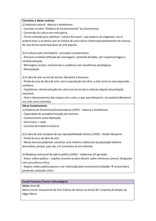 Conceitos e ideias centrais:
1) Indústria cultural : Adorno e Horkheimer.
- Conceito na obra “Dialética do Esclarecimento” (ou Iluminismo).
- Conversão da cultura em mercadoria.
- Termo utilizado para substituir “cultura de massa”, que poderia ser enganoso, isso é,
poderia levar a se pensar que se tratava de uma cultura vinda espontaneamente das massas,
de uma forma contemporânea de arte popular.

2) A cultura como mercadoria – principais características:
- Estrutura multiestratificada das mensagens: conteúdo dividido, sem sequência lógica e
contextualização.
- Mensagens ocultas: contaminam a audiência sem resistências psicológicas.
- Manipulação.

3) A obra de arte na era da técnica: Benjamin e Kracauer.
- Perda da aura da obra de arte: com a reprodução em série, a arte torna-se uma expressão
cotidiana.
- Capitalismo: democratização da cultura ao tornar bens culturais objetos da produção
industrial.
- Outro relacionamento das massas com a arte, o que, para Benjamin, era positivo (Benjamin
era visto como otimista).
Obras fundamentais:
1) Dialética do Iluminismo/Esclarecimento (1947) – Adorno e Horkheimer
- Capacidade de autodeterminação dos homens.
- Conhecimento como libertação.
- Iluminismo = razão.
- Conceito de Indústria Cultural.

2) A obra de arte na época de sua reprodutibilidade técnica (1936) – Walter Benjamin
- Perda da aura da obra de arte.
- Meios técnicos poderiam constituir uma melhora intelectual da população (Adorno
discordava, porque, para ele, a IC converteu-se em sistema).

3) Mudança estrutural da esfera pública (1962) – Habermas (2ª geração)
- Antes: esfera pública – sujeitos reuniam-se para discutir sobre interesses comuns. Burguesia
com consciência crítica.
- Depois: esfera pública passou a ser colonizada pelo consumismo (cidadão consumidor),
perdendo conteúdo crítico.


Escola Francesa (Teoria Culturológica)
Início: Anos 60.
Marco inicial: lançamento do livro Cultura de massa no século XX: o espírito do tempo, de
Edgar Morin.
 