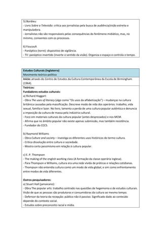 5) Bordieu:
- Livro Sobre a Televisão: crítica aos jornalistas pela busca de audiência/visão estreita e
manipuladora.
- Jornalistas não são responsáveis pelas consequências do fenômeno midiático, mas, no
mínimo, coniventes com os processos.

6) Foucault
- Panóptico (torre): dispositivo de vigilância.
- TV: panóptico invertido (inverte o sentido da visão). Organiza o espaço e controla o tempo.




Estudos Culturais (Inglaterra)
Movimento teórico-político
Início: através do Centro de Estudos da Cultura Contemporânea da Escola de Birmingham
(1964).
Teóricos:
Fundadores estudos culturais:
a) Richard Hoggart:
- Obra The uses of literacy (algo como “Os usos da alfabetização”) – mudanças na cultura
britânica causadas pela massificação. Descreve modo de vida dos operários: trabalho, vida
sexual, família e lazer. No livro, lamenta a perda de uma cultura popular autêntica e denuncia
a imposição da cultura de massa pela indústria cultural.
- Foco em materiais culturais da cultura popular (antes desprezados) e nos MCM.
- Afirma que no âmbito popular não existe apenas submissão, mas também resistência.
- Fundador do CCCS.

b) Raymond Williams
- Obra Culture and society – investiga os diferentes usos históricos do termo cultura.
- Critica dissolução entre cultura e sociedade.
- Mostra certo pessimismo em relação à cultura popular.

c) E. P. Thompson
- The making of the english working class (A formação da classe operária inglesa).
- Para Thompson e Williams, cultura era uma rede vívida de práticas e relações cotidianas.
- Thompson não entendia cultura como um modo de vida global, e sim como enfrentamento
entre modos de vida diferentes.

Outros pesquisadores:
a) Stuart Hall (jamaicano):
- Obra The popular arts: trabalho centrado nas questões de hegemonia e de estudos culturais.
Visão de que as pessoas são produtoras e consumidoras da cultura ao mesmo tempo.
- Defensor da teoria da recepção: público não é passivo. Significado dado ao conteúdo
depende do contexto social.
- Estudos sobre preconceito racial e mídia.
 