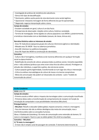 - Investigação de práticas de resistência de subculturas.
- Elenca três tipos de decodificação:
* Dominante: público aceita ponto de vista dominante como sendo legítimo.
* Oposicional: interpreta mensagem de forma diferente do que foi apresentado.
* Negociada: negocia interpretação sobre o tema.
Campo de estudos:
- Estudam sociedade em geral, cultura é um dos focos.
- Principal eixo de observação: relações entre cultura, história e sociedade.
- Terreno de investigação: temas ligados às culturas populares e aos MCM e, posteriormente,
a temáticas relacionadas com as identidades (sexuais, de classe, étnicas etc).

Narrativa histórica sobre os interesses de estudo:
- Anos 70: Subculturas (pequenos grupos de cultura) e feminismo (gênero e identidade).
- Metade anos 70: MCM - foco na cobertura jornalística.
- Anos 80: interesse na audiência (recepção).
- Anos 90: Papel dos MCM na constituição de identidades.
Conceitos:
- Cultura não é homogênea, manifesta-se de maneiras diferentes em qualquer formação
social ou época histórica.
- Redefinição do conceito de cultura: perpassa todas as práticas sociais. Conceito expandido:
artes + vida cotidiana (práticas que antes eram vistas fora da esfera cultural). Privilegiam as
atitudes dos indivíduos, o papel dos sujeitos, das estruturas sociais.
- Cultura popular ganha legitimidade, transformando-se num lugar de crítica e intervenção.
- Crítica às análises mercadológicas da cultura de massa e às teorias conspirativas.
- Meios de comunicação não podem ser dissociados do contexto - outro “modelo de
transmissão da cultura”.




Escola Canadense
Início: anos 50
Campo de estudos:
- Primeira escola a refletir sobre o impacto das tecnologias sobre a comunicação massificada.
- Primeiras ideias sobre a transformação do comportamento do receptor em função da
introdução do computador e suas possibilidades interativas (McLuhan).
Principal teórico:
- McLuhan: filósofo e educador (aldeia global, impacto sensorial, o meio é a mensagem).
- Foco de interesse não são os efeitos ideológicos dos meios de comunicação, mas a
interferência deles sobre as sensações humanas.
Obras: A Galáxia de Gutenberg / Os meios de comunicação como extensões do homem / O
meio é a mensagem / Guerra e paz na aldeia global / Do clichê ao arquétipo.
Conceitos – McLuhan:
1) “O meio é a mensagem”:
- O meio não é simples canal de passagem de conteúdo. É elemento determinante da
 