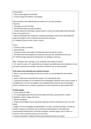 comunicação.
- Infere na percepção de conteúdos.
- O meio é capaz de modificar a mensagem.

Meios quentes e frios (classificação de acordo com o uso dos sentidos):
*Quentes:
- Prolongam um único sentido.
- Alta definição (alta saturação de dados).
- Grande volume de informação. Quanto maior é o volume de informação transmitido pelo
meio, mais quente ele é.
- Menor participação dos receptores: receptores participam menos, pois a quantidade de
dados que chegam a eles é suficiente para que eles entendam.
Ex: Fotografia, jornal, revista, rádio e cinema.

*Frios:
- Envolvem todos os sentidos.
- Baixa definição.
- Conduzem menos informação, conteúdo apresenta lacunas de sentido.
- Permitem maior participação dos receptores, para que eles completem essa lacuna.
Ex: Telefone (exige resposta do interlocutor), TV, diálogo e caricatura.

OBS: - Participar não é interagir, e sim, completar informações na mente.
- Um meio frio, como a TV, superestimula o receptor, que perde partes do conteúdo em meio
aos vastos estímulos aos sentidos. Acontece o contrário com os meios quentes.

2) Os meios como extensões dos sentidos humanos:
- Meio é o que serve para ligar um homem ao outro, é um prolongamento dos sentidos
humanos.
- Assim, o rádio seria a extensão dos ouvidos, a TV, extensão do olhar.
- Cada nova tecnologia cria um ambiente novo (adaptação), afetando nosso corpo e mente. A
emergência de uma nova tecnologia é uma reprogramação sensorial, pois as tecnologias
forjam as formas de ver o mundo, representar as coisas e perceber a nossa própria vida.

3) Aldeia global:
- Termo criado em 1960.
- É o mundo ligado pelos meios de comunicação eletrônicos, que permitem a volta à
oralidade, à visão e à lógica não-linear.
- Mundo interligado.
- Progresso tecnológico estaria reduzindo o planeta à mesma situação que ocorre em uma
aldeia.
- Elegeu a TV como paradigma da aldeia global – ou seja, o conceito precedeu a criação da
Internet. Esqueceu, entretanto, que as formas de comunicação em uma aldeia são
essencialmente bidirecionais e entre dois indivíduos. Somente agora, com o celular e a
internet, é que o conceito começa a se concretizar.
- Críticas ao conceito: é utópico (muitos são excluídos do acesso aos meios).
 
