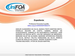 HABILITAÇÃO EM  PUBLICIDADE E PROPAGANDA Expediente Professora Fernanda Cupollilo lattes.cnpq.br/2955050870800373  AMAURI GUIMARÃES DA SILVA, BIANCA PINTO MARTINS BRITO, DANIELLE BACHINI DA COSTA, GABRIEL BRAGA DE ALBUQUERQUE, GABRIELLE DO NASCIMENTO CARDOSO, JOSÉ QUEIROZ DA ROCHA NETO, LOUYSE GERARDO DE MEDEIROS, MARIANA KALAF DE OLIVEIRA, MARIANE APPARECIDA PEREIRA DA SILVA, NATALY TALYTA CERQUEIRA DA SILVA, REBECA CUNHA DE ARAUJO DA COSTA , RENAN TEIXEIRA E CURY TAUANA MACHADO, VITOR DE SOUZA MARTINS 