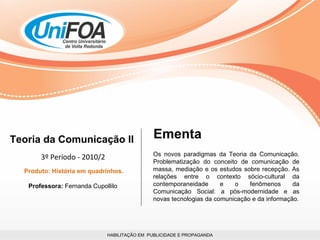 HABILITAÇÃO EM  PUBLICIDADE E PROPAGANDA Teoria da Comunicação II 3º Período - 2010/2 Produto: História em quadrinhos. Professora:  Fernanda Cupollilo  Os novos paradigmas da Teoria da Comunicação. Problematização do conceito de comunicação de massa, mediação e os estudos sobre recepção. As relações entre o contexto sócio-cultural da contemporaneidade e o fenômenos da Comunicação Social: a pós-modernidade e as novas tecnologias da comunicação e da informação. Ementa 