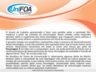 HABILITAÇÃO EM  PUBLICIDADE E PROPAGANDA O intuito do trabalho apresentado é fazer uma paródia sobre a sociedade Pós-moderna a partir do contexto da comunicação. Nesse sentido, serão mostradas opiniões sobre o surgimento das novas tecnologias, que inauguram novas práticas e demandam novos olhares e questionamentos em torno da comunicação.  A geração tratada nos quadrinhos acompanhou todo o processo de desenvolvimento dessas tecnologias, o que não acontece com a geração atual, que já nasce imersa nesse cenário. Observamos claramente em todas as cenas uma recusa por parte do  Personagem 2  em   lidar com o computador; assim, ele acaba batendo de frente com o contínuo processo de desenvolvimento de novas tecnologias da sociedade e ficando de alguma forma “fora” do mundo onde vive.  Na disciplina de Teoria da Comunicação II, observamos algumas ideias de Martín-Barbero sobre a necessidade de uma abordagem não elitista da cultura popular nos estudos de comunicação, o que implica, entre outras coisas, uma valorização das novas possibilidades abertas pelas novas tecnologias, atravessadas pelas culturas orais. Néstor García Canclini afirma que “os meios eletrônicos de comunicação mostram continuidade com as culturas populares tradicionais”.  