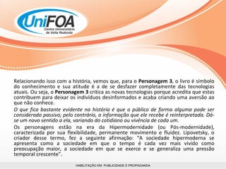 HABILITAÇÃO EM  PUBLICIDADE E PROPAGANDA Relacionando isso com a história, vemos que, para o  Personagem 3 , o livro é símbolo do conhecimento e sua atitude é a de se desfazer completamente das tecnologias atuais. Ou seja, o  Personagem 3  critica as novas tecnologias porque acredita que estas contribuem para deixar os indivíduos desinformados e acaba criando uma aversão ao que não conhece. O que fica bastante evidente na história é que o público de forma alguma pode ser considerado passivo; pelo contrário, a informação que ele recebe é reinterpretada. Dá-se um novo sentido a ela, variando do cotidiano ou vivência de cada um.  Os personagens estão na era da Hipermodernidade (ou Pós-modernidade), caracterizada por sua flexibilidade, permanente movimento e fluidez. Lipovetsky, o criador desse termo, fez a seguinte afirmação: “A sociedade hipermoderna se apresenta como a sociedade em que o tempo é cada vez mais vivido como preocupação maior, a sociedade em que se exerce e se generaliza uma pressão temporal crescente”.  