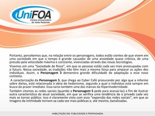 HABILITAÇÃO EM  PUBLICIDADE E PROPAGANDA Portanto, percebemos que, na relação entre os personagens, todos estão cientes de que vivem em uma sociedade em que o tempo é grande causador de uma ansiedade quase crônica, de uma pressão pela velocidade máxima e constante, vivenciadas através das novas tecnologias.  Vivemos em uma “Sociedade de Risco”, em que as pessoas estão cada vez mais preocupadas com o futuro. Nessa sociedade, as tradições não têm mais a mesma força para amparar as ações dos indivíduos. Assim, o  Personagem 3  demonstra grande dificuldade de adaptação a esse novo contexto. A caracterização da  Personagem 5 , que chega ao Cyber Café procurando por algo que a informe sobre dietas, está relacionada à ideia de hedonismo, segundo a qual o indivíduo está sempre em busca do prazer imediato. Essa seria também uma das marcas da Hipermodernidade.  Também citamos as redes sociais (quando a  Personagem 5  pede para acessá-las) a fim de ilustrar outra característica da atual sociedade, em que se verifica uma tendência de o privado cada vez mais se tornar público. Isso é claramente visto com essa “expansão das redes sociais”, em que as imagens da intimidade tornam-se cada vez mais públicas e, até mesmo, banalizadas. 