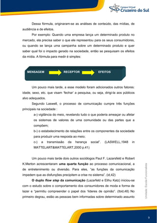 9
Unidade:EscolaFuncionalista
Dessa fórmula, originaram-se as análises de conteúdo, das mídias, de
audiência e de efeitos.
Por exemplo: Quando uma empresa lança um determinado produto no
mercado, ela precisa saber o que ele representou para os seus consumidores,
ou quando se lança uma campanha sobre um determinado produto e quer
saber qual foi o impacto gerado na sociedade, então se pesquisam os efeitos
da mídia. A fórmula para medir é simples:
MENSAGEM RECEPTOR EFEITOS
Um pouco mais tarde, a esse modelo foram adicionados outros fatores:
idade, sexo, etc. que visam „fechar‟ a pesquisa, ou seja, dirigi-la aos públicos
alvo adequados.
Segundo Laswell, o processo de comunicação cumpre três funções
principais na sociedade :
a-) vigilância do meio, revelando tudo o que poderia ameaçar ou afetar
os sistemas de valores de uma comunidade ou das partes que a
compõem;
b-) o estabelecimento de relações entre os componentes da sociedade
para produzir uma resposta ao meio;
c-) a transmissão da herança social”. (LASWELL,1948 in
MATTELART&MATTELART,2000 p.41)
Um pouco mais tarde dois outros sociólogos Paul F. Lazarsfeld e Robert
K.Merton acrescentaram uma quarta função ao processo comunicacional, a
de entretenimento ou diversão. Para eles, “as funções da comunicação
impedem que as disfunções precipitem a crise no sistema”. (id,42)
O duplo flow step da comunicação (Lazarfeld e Elihu Katz) iniciou-se
com o estudo sobre o comportamento dos consumidores de moda e forma de
lazer e “permitiu compreender o papel dos „líderes de opinião”. (Ibid,48) No
primeiro degrau, estão as pessoas bem informadas sobre determinado assunto
 
