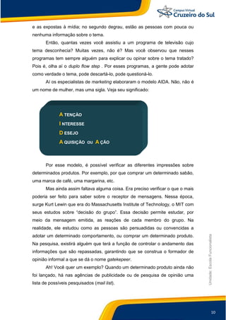 10
Unidade:EscolaFuncionalista
e as expostas à mídia; no segundo degrau, estão as pessoas com pouca ou
nenhuma informação sobre o tema.
Então, quantas vezes você assistiu a um programa de televisão cujo
tema desconhecia? Muitas vezes, não é? Mas você observou que nesses
programas tem sempre alguém para explicar ou opinar sobre o tema tratado?
Pois é, olha aí o duplo flow step . Por esses programas, a gente pode adotar
como verdade o tema, pode descartá-lo, pode questioná-lo.
Aí os especialistas de marketing elaboraram o modelo AIDA. Não, não é
um nome de mulher, mas uma sigla. Veja seu significado:
A TENÇÃO
I NTERESSE
D ESEJO
A QUISIÇÃO OU A ÇÃO
Por esse modelo, é possível verificar as diferentes impressões sobre
determinados produtos. Por exemplo, por que comprar um determinado sabão,
uma marca de café, uma margarina, etc.
Mas ainda assim faltava alguma coisa. Era preciso verificar o que o mais
poderia ser feito para saber sobre o receptor de mensagens. Nessa época,
surge Kurt Lewin que era do Massachusetts Institute of Technology, o MIT com
seus estudos sobre “decisão do grupo”. Essa decisão permite estudar, por
meio da mensagem emitida, as reações de cada membro do grupo. Na
realidade, ele estudou como as pessoas são persuadidas ou convencidas a
adotar um determinado comportamento, ou comprar um determinado produto.
Na pesquisa, existirá alguém que terá a função de controlar o andamento das
informações que são repassadas, garantindo que se construa o formador de
opinião informal a que se dá o nome gatekepeer.
Ah! Você quer um exemplo? Quando um determinado produto ainda não
foi lançado, há nas agências de publicidade ou de pesquisa de opinião uma
lista de possíveis pesquisados (mail list).
 