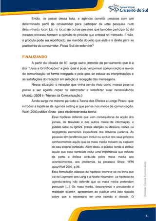11
Unidade:EscolaFuncionalista
Então, de posse dessa lista, a agência convida pessoas com um
determinado perfil de consumidor para participar de uma pesquisa num
determinado local. Lá, no loca,l as outras pessoas que também participarão do
mesmo processo formam a opinião do produto que entrará no mercado. Então,
o produto pode ser modificado, ou mantido do jeito que está e ir direto para as
prateleiras do consumidor. Ficou fácil de entender?
FINALIZANDO
A partir da década de 60, surge outra corrente de pensamento que é a
dos “Usos e Gratificações” e pela qual é possível pensar comunicação e meios
de comunicação de forma integrada e pela qual se estuda as interpretações e
as satisfações do receptor em relação à recepção das mensagens.
Nessa situação, o receptor que vinha sendo visto como massa passiva
passa a ser agente capaz de interpretar e satisfazer suas necessidades
(Araújo, 2008 in Teorias da Comunicação.)
Ainda surge no mesmo período a Teoria dos Efeitos a Longo Prazo que
introduz a hipótese da agenda setting e que pensa nos meios de comunicação.
Wolf (2003) utiliza Shaw para esclarecer essa teoria:
Essa hipótese defende que «em consequência da acção dos
jornais, da televisão e dos outros meios de informação, o
público sabe ou ignora, presta atenção ou descura, realça ou
negligencia elementos específicos dos cenários públicos. As
pessoas têm tendência para incluir ou excluir dos seus próprios
conhecimentos aquilo que os mass media incluem ou excluem
do seu próprio conteúdo. Além disso, o público tende a atribuir
àquilo que esse conteúdo inclui uma importância que reflecte
de perto a ênfase atribuída pelos mass media aos
acontecimentos, aos problemas, às pessoas» Shaw, 1979
apud Wolf 2003, p.96.
Esta formulação clássica da hipótese inscreve-se na linha que
vai de Lippmann aos Lang e a Noelle Neumann: «a hipótese do
agenda-setting não defende que os mass media pretendam
persuadir [...]. Os mass media, descrevendo e precisando a
realidade exterior, apresentam ao público uma lista daquilo
sobre que é necessário ter uma opinião e discutir. O
 