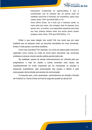 12
Unidade:EscolaFuncionalista
pressuposto fundamental do agenda-setting é que a
compreensão que as pessoas têm de grande parte da
realidade social lhes é fornecida, por empréstimo, pelos mass
media» Shaw, 1979 apud Wolf 2003, p.101.
Como afirma Cohen, se é certo que a imprensa «pode, na
maior parte das vezes, não conseguir dizer às pessoas como
pensar, tem, no entanto, uma capacidade espantosa para dizer
aos seus próprios leitores sobre que temas devem pensar
qualquer coisa» Shaw, 1979 apud Wolf 2003,p. 114.
Então o que essa citação nos conta? Ela nos conta que por essa
hipótese que as pessoas usam os assuntos veiculados em suas conversas.
Então a mídia pauta a conversa cotidiana.
Como isso acontece? Por exemplo, um crime de repercussão nacional e
explorado como notícia na mídia se torna tema recorrente nas conversas
cotidianas inclusive criando opinião pública parcial sobre ele.
Na realidade, apesar da escola norte-americana ser criticada pelo seu
pragmatismo e hoje ter cedido a outras correntes mais atuais, ela
indubitavelmente foi muito importante por ter introduzido os estudos e
pesquisas quantitativas, pela preocupação das causas e efeitos e pela
preocupação demonstrada aos estudos da comunicação.
E enquanto isso, como aprendizes, caminharemos em direção à Escola
de Frankfurt ou Teoria Crítica do final do segundo quartel do século XX.
 