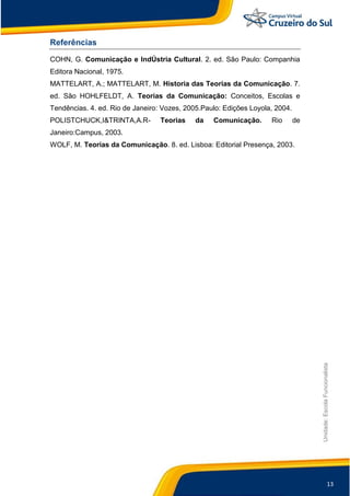 13
Unidade:EscolaFuncionalista
Referências
COHN, G. Comunicação e IndÚstria Cultural. 2. ed. São Paulo: Companhia
Editora Nacional, 1975.
MATTELART, A.; MATTELART, M. Historia das Teorias da Comunicação. 7.
ed. São HOHLFELDT, A. Teorias da Comunicação: Conceitos, Escolas e
Tendências. 4. ed. Rio de Janeiro: Vozes, 2005.Paulo: Edições Loyola, 2004.
POLISTCHUCK,I&TRINTA,A.R- Teorias da Comunicação. Rio de
Janeiro:Campus, 2003.
WOLF, M. Teorias da Comunicação. 8. ed. Lisboa: Editorial Presença, 2003.
 