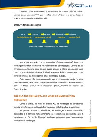4
Unidade:EscolaFuncionalista
Observe como esse modelo é semelhante às nossas práticas diárias.
Vamos enviar uma carta? O que você faz primeiro? Escreve a carta, depois a
envia e depois alguém a recebe e a lê.
Então, voltemos ao esquema:
carta correio carteiro destinatário endereço
fonte/informação transmissor canal receptor destino final
leitura da carta = compreensão da mensagem
Mas o que é o ruído na comunicação? Quando acontece? Quando a
mensagem não for assimilada ou mal entendida pelo receptor. Lembra-se da
brincadeira do telefone sem fio que quase sempre a última pessoa diz outra
coisa do que foi dito inicialmente à primeira pessoa? Pois é, nesse caso, houve
falha na emissão da mensagem e então aconteceu o ruído.
Esse modelo não está preocupado com a comunicação social ou seus
desdobramentos, mas com o processo mecânico, matemático. Ele é conhecido
como o Mass Comunication Research. (ARAÚJO,2008 in Teorias da
Comunicação).
ESCOLA FUNCIONALISTA E O MASS COMMUNICATION
RESEARCH
Como já vimos, no início do século XX, as mudanças de paradigmas
sociais, econômicos e políticos influenciaram os estudos sobre a sociedade.
No primeiro quartel do século XX, as mudanças já eram conhecidas,
estudadas e a corrente norte-americana de pensamento sociológico, que já
estudamos, a Escola de Chicago, realizava pesquisas para compreender
melhor essas mudanças.
 