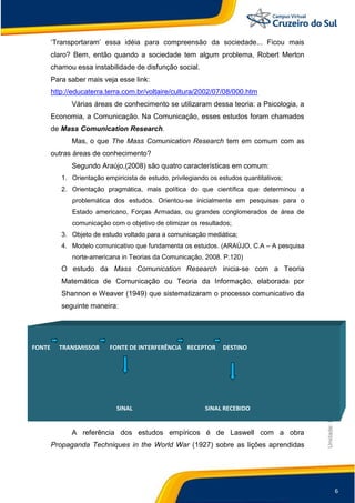6
Unidade:EscolaFuncionalista
„Transportaram‟ essa idéia para compreensão da sociedade... Ficou mais
claro? Bem, então quando a sociedade tem algum problema, Robert Merton
chamou essa instabilidade de disfunção social.
Para saber mais veja esse link:
http://educaterra.terra.com.br/voltaire/cultura/2002/07/08/000.htm
Várias áreas de conhecimento se utilizaram dessa teoria: a Psicologia, a
Economia, a Comunicação. Na Comunicação, esses estudos foram chamados
de Mass Comunication Research.
Mas, o que The Mass Comunication Research tem em comum com as
outras áreas de conhecimento?
Segundo Araújo,(2008) são quatro características em comum:
1. Orientação empiricista de estudo, privilegiando os estudos quantitativos;
2. Orientação pragmática, mais política do que científica que determinou a
problemática dos estudos. Orientou-se inicialmente em pesquisas para o
Estado americano, Forças Armadas, ou grandes conglomerados de área de
comunicação com o objetivo de otimizar os resultados;
3. Objeto de estudo voltado para a comunicação mediática;
4. Modelo comunicativo que fundamenta os estudos. (ARAÚJO, C.A – A pesquisa
norte-americana in Teorias da Comunicação, 2008. P.120)
O estudo da Mass Comunication Research inicia-se com a Teoria
Matemática de Comunicação ou Teoria da Informação, elaborada por
Shannon e Weaver (1949) que sistematizaram o processo comunicativo da
seguinte maneira:
A referência dos estudos empíricos é de Laswell com a obra
Propaganda Techniques in the World War (1927) sobre as lições aprendidas
FONTE TRANSMISSOR FONTE DE INTERFERÊNCIA RECEPTOR DESTINO
SINAL SINAL RECEBIDO
 