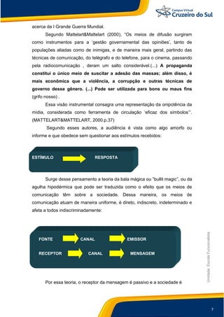 7
Unidade:EscolaFuncionalista
acerca da I Grande Guerra Mundial.
Segundo Mattelart&Mattelart (2000), “Os meios de difusão surgiram
como instrumentos para a „gestão governamental das opiniões‟, tanto de
populações aliadas como de inimigas, e de maneira mais geral, partindo das
técnicas de comunicação, do telégrafo e do telefone, para o cinema, passando
pela radiocomunicação , deram um salto considerável.(...) A propaganda
constitui o único meio de suscitar a adesão das massas; além disso, é
mais econômica que a violência, a corrupção e outras técnicas de
governo desse gênero. (...) Pode ser utilizada para bons ou maus fins
(grifo nosso) .
Essa visão instrumental consagra uma representação da onipotência da
mídia, considerada como ferramenta de circulação „eficaz dos símbolos‟”.
(MATTELART&MATTELART, 2000.p.37)
Segundo esses autores, a audiência é vista como algo amorfo ou
informe e que obedece sem questionar aos estímulos recebidos:
ESTÍMULO RESPOSTA
Surge desse pensamento a teoria da bala mágica ou ”bullit magic”, ou da
agulha hipodérmica que pode ser traduzida como o efeito que os meios de
comunicação têm sobre a sociedade. Dessa maneira, os meios de
comunicação atuam de maneira uniforme, é direto, indiscreto, indeterminado e
afeta a todos indiscriminadamente:
FONTE CANAL EMISSOR
RECEPTOR CANAL MENSAGEM
Por essa teoria, o receptor da mensagem é passivo e a sociedade é
 