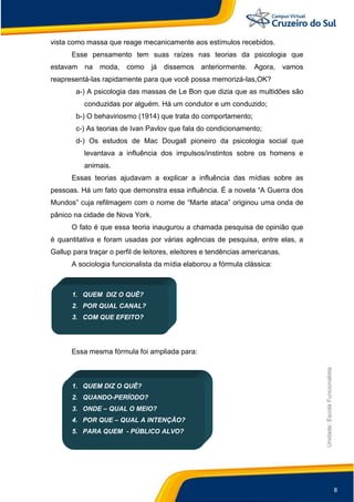 8
Unidade:EscolaFuncionalista
vista como massa que reage mecanicamente aos estímulos recebidos.
Esse pensamento tem suas raízes nas teorias da psicologia que
estavam na moda, como já dissemos anteriormente. Agora, vamos
reapresentá-las rapidamente para que você possa memorizá-las,OK?
a-) A psicologia das massas de Le Bon que dizia que as multidões são
conduzidas por alguém. Há um condutor e um conduzido;
b-) O behaviriosmo (1914) que trata do comportamento;
c-) As teorias de Ivan Pavlov que fala do condicionamento;
d-) Os estudos de Mac Dougall pioneiro da psicologia social que
levantava a influência dos impulsos/instintos sobre os homens e
animais.
Essas teorias ajudavam a explicar a influência das mídias sobre as
pessoas. Há um fato que demonstra essa influência. É a novela “A Guerra dos
Mundos” cuja refilmagem com o nome de “Marte ataca” originou uma onda de
pânico na cidade de Nova York.
O fato é que essa teoria inaugurou a chamada pesquisa de opinião que
é quantitativa e foram usadas por várias agências de pesquisa, entre elas, a
Gallup para traçar o perfil de leitores, eleitores e tendências americanas.
A sociologia funcionalista da mídia elaborou a fórmula clássica:
1. QUEM DIZ O QUÊ?
2. POR QUAL CANAL?
3. COM QUE EFEITO?
Essa mesma fórmula foi ampliada para:
1. QUEM DIZ O QUÊ?
2. QUANDO-PERÍODO?
3. ONDE – QUAL O MEIO?
4. POR QUE – QUAL A INTENÇÃO?
5. PARA QUEM - PÚBLICO ALVO?
 