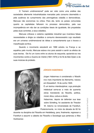 9
Unidade:EscoladeFrankfurt
O “homem unidimensional" pode ser visto como uma análise das
sociedades altamente industrializadas marcadas pelo consumo desmedido e
pela ausência do cumprimento das prerrogativas cidadãs e democráticas.
Marcuse não economiza na critica. Para ele, tanto os países comunistas
quanto os capitalistas falharam no processo democrático, pela sua
incompetência em não dar as condições ideais de igualdade, tão propaladas
pelas duas correntes, a seus cidadãos.
Marcuse criticava o sistema capitalista industrial que inventava falsas
necessidades e dirigia os cidadãos a consumo desnecessário cujo resultado
era um universo unidimensional de idéias e comportamento que o levava a
massificação acrítica.
Quando o movimento estudantil em 1968 eclodiu na França e se
espalhou pelo mundo, Marcuse estava vivo para assistir e sentir os efeitos de
suas teorias. Ele foi um ícone entre os alunos de esquerda, apoiando-os nos
movimentos contra a Guerra do Vietnã (1961-1974) e foi fã de Bob Dylan e de
suas músicas de protesto.
JÜRGEN HABERMAS
Jürgen Habermas é considerado o filósofo
vivo mais importante da Alemanha, nasceu
em Düsseldorf, 18 de Junho 1929.
É um teórico interdisciplinar, cuja produção
intelectual soma-se a mais de quarenta
obras transitando da filosofia, política,
moral, ética, cultura e direito.
Habermas, depois de defender sua tese
sobre Schelling, foi assistente de Theodor
W. Adorno na Universidade de Frankfurt,
Posteriormente, no início da década de 60 foi
docente na disciplina de Filosofia em Heidelberg, para, finalmente, regressar a
Frankfurt e assumir a cátedra de Filosofia e Sociologia que pertenceu a Max
Horkheimer.
 