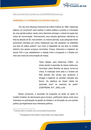 10
Unidade:EscoladeFrankfurt
http://davelah.files.wordpress.com/2009/05/habermas.jpg
HABERMAS E A FORMAÇÃO DA OPINIÃO PÚBLICA
Em seu livro Mudança Estrutural da Esfera Pública de 1962, Habermas
elabora um constructo5
para explicar a esfera pública e privada e a formação
de uma opinião pública, tendo como elemento principal, o estudo do papel dos
meios de comunicação. Teoricamente, seus estudos ganharam relevância no
final da década de 50, mas também, no mesmo período, suas pesquisas foram
duramente criticadas por outros intelectuais que não aceitaram na totalidade
sua tese de esfera pública6
, que viram a fragilidade de sua tese no modelo
histórico dos países europeus iluministas: França, Alemanha e Inglaterra do
século XVII e que estabeleciam a relação entre a burguesia e o Estado por
meio dos meios de comunicação de massa.
“Essa relação, para Habermas (1984), só
existiu devido à ascensão da classe média que,
„iluminada‟ pelos filósofos da época, tornou-se
crítica. A mediação entre esta e o Estado era
feita através dos jornais que ajudavam a
divulgar e legitimar as opiniões nascidas dos
fóruns. Os objetivos da classe média em
ascensão eram os assentos de poder”
(CONTRERA, W.F. ,2005, p.39)
Nesse constructo, a ascensão da burguesia ao poder se apóia no
modelo fundador da democracia greco-romano, justificando desse modo seus
interesses na participação da gestão do Estado e na formação de uma opinião
pública que legitimasse seus interesses políticos.
5
Constructo pode ser entendido como uma construção de pensamento.
6
A designação de esfera pública é usada também como espaço público.
 