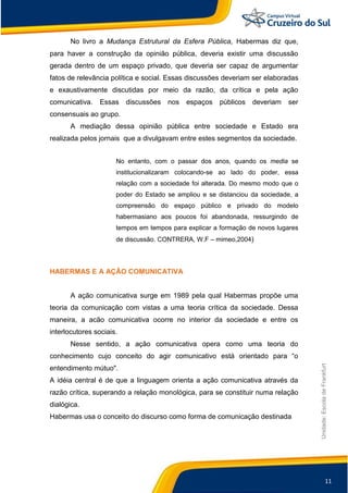 11
Unidade:EscoladeFrankfurt
No livro a Mudança Estrutural da Esfera Pública, Habermas diz que,
para haver a construção da opinião pública, deveria existir uma discussão
gerada dentro de um espaço privado, que deveria ser capaz de argumentar
fatos de relevância política e social. Essas discussões deveriam ser elaboradas
e exaustivamente discutidas por meio da razão, da crítica e pela ação
comunicativa. Essas discussões nos espaços públicos deveriam ser
consensuais ao grupo.
A mediação dessa opinião pública entre sociedade e Estado era
realizada pelos jornais que a divulgavam entre estes segmentos da sociedade.
No entanto, com o passar dos anos, quando os media se
institucionalizaram colocando-se ao lado do poder, essa
relação com a sociedade foi alterada. Do mesmo modo que o
poder do Estado se ampliou e se distanciou da sociedade, a
compreensão do espaço público e privado do modelo
habermasiano aos poucos foi abandonada, ressurgindo de
tempos em tempos para explicar a formação de novos lugares
de discussão. CONTRERA, W.F – mimeo,2004)
HABERMAS E A AÇÂO COMUNICATIVA
A ação comunicativa surge em 1989 pela qual Habermas propõe uma
teoria da comunicação com vistas a uma teoria crítica da sociedade. Dessa
maneira, a acão comunicativa ocorre no interior da sociedade e entre os
interlocutores sociais.
Nesse sentido, a ação comunicativa opera como uma teoria do
conhecimento cujo conceito do agir comunicativo está orientado para “o
entendimento mútuo".
A idéia central é de que a linguagem orienta a ação comunicativa através da
razão crítica, superando a relação monológica, para se constituir numa relação
dialógica.
Habermas usa o conceito do discurso como forma de comunicação destinada
 
