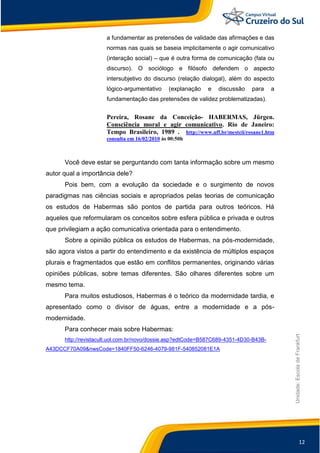 12
Unidade:EscoladeFrankfurt
a fundamentar as pretensões de validade das afirmações e das
normas nas quais se baseia implicitamente o agir comunicativo
(interação social) – que é outra forma de comunicação (fala ou
discurso). O sociólogo e filósofo defendem o aspecto
intersubjetivo do discurso (relação dialogal), além do aspecto
lógico-argumentativo (explanação e discussão para a
fundamentação das pretensões de validez problematizadas).
Pereira, Rosane da Conceição- HABERMAS, Jürgen.
Consciência moral e agir comunicativo. Rio de Janeiro:
Tempo Brasileiro, 1989 . http://www.uff.br/mestcii/rosane1.htm
consulta em 16/02/2010 às 00:50h
Você deve estar se perguntando com tanta informação sobre um mesmo
autor qual a importância dele?
Pois bem, com a evolução da sociedade e o surgimento de novos
paradigmas nas ciências sociais e apropriados pelas teorias de comunicação
os estudos de Habermas são pontos de partida para outros teóricos. Há
aqueles que reformularam os conceitos sobre esfera pública e privada e outros
que privilegiam a ação comunicativa orientada para o entendimento.
Sobre a opinião pública os estudos de Habermas, na pós-modernidade,
são agora vistos a partir do entendimento e da existência de múltiplos espaços
plurais e fragmentados que estão em conflitos permanentes, originando várias
opiniões públicas, sobre temas diferentes. São olhares diferentes sobre um
mesmo tema.
Para muitos estudiosos, Habermas é o teórico da modernidade tardia, e
apresentado como o divisor de águas, entre a modernidade e a pós-
modernidade.
Para conhecer mais sobre Habermas:
http://revistacult.uol.com.br/novo/dossie.asp?edtCode=B587C689-4351-4D30-B43B-
A43DCCF70A09&nwsCode=1840FF50-6246-4079-981F-540852081E1A
 
