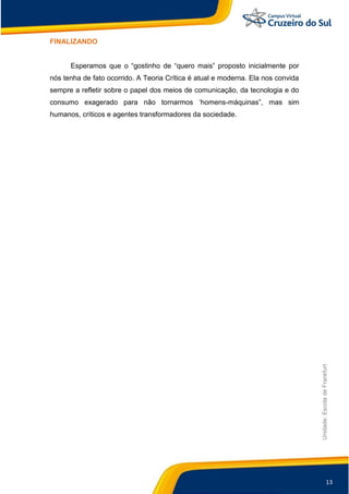13
Unidade:EscoladeFrankfurt
FINALIZANDO
Esperamos que o “gostinho de “quero mais” proposto inicialmente por
nós tenha de fato ocorrido. A Teoria Crítica é atual e moderna. Ela nos convida
sempre a refletir sobre o papel dos meios de comunicação, da tecnologia e do
consumo exagerado para não tornarmos „homens-máquinas”, mas sim
humanos, críticos e agentes transformadores da sociedade.
 