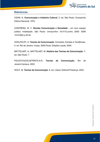14
Unidade:EscoladeFrankfurt
Referências
COHN, G. Comunicação e Indústria Cultural. 2. ed. São Paulo: Companhia
Editora Nacional, 1975.
CONTRERA, W. F. Revista Comunicação e Sociedade - um novo espaço
público midiatizado. São Paulo: Unicsul-Ano 10-nº12-Junho 2005- ISSN
14141892 p.35-44.
HOHLFELDT, A. Teorias da Comunicação: Conceitos, Escolas e Tendências.
4. ed. Rio de Janeiro: Vozes, 2005.Paulo: Edições Loyola, 2004.
MATTELART, A.; MATTELART, M. História das Teorias da Comunicação. 7.
ed. São Paulo: ?
POLISTCHUCK,I&TRINTA,A.R- Teorias da Comunicação. Rio de
Janeiro:Campus, 2003.
WOLF, M. Teorias da Comunicação. 8. ed. Lisboa: Editorial Presença, 2003.
 