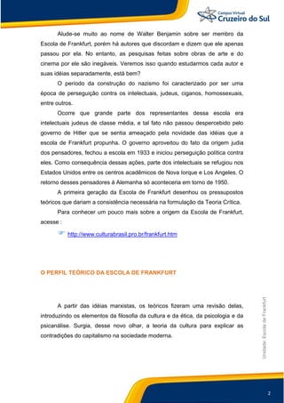 2
Unidade:EscoladeFrankfurt
Alude-se muito ao nome de Walter Benjamin sobre ser membro da
Escola de Frankfurt, porém há autores que discordam e dizem que ele apenas
passou por ela. No entanto, as pesquisas feitas sobre obras de arte e do
cinema por ele são inegáveis. Veremos isso quando estudarmos cada autor e
suas idéias separadamente, está bem?
O período da construção do nazismo foi caracterizado por ser uma
época de perseguição contra os intelectuais, judeus, ciganos, homossexuais,
entre outros.
Ocorre que grande parte dos representantes dessa escola era
intelectuais judeus de classe média, e tal fato não passou despercebido pelo
governo de Hitler que se sentia ameaçado pela novidade das idéias que a
escola de Frankfurt propunha. O governo aproveitou do fato da origem judia
dos pensadores, fechou a escola em 1933 e iniciou perseguição política contra
eles. Como consequência dessas ações, parte dos intelectuais se refugiou nos
Estados Unidos entre os centros acadêmicos de Nova Iorque e Los Angeles. O
retorno desses pensadores à Alemanha só aconteceria em torno de 1950.
A primeira geração da Escola de Frankfurt desenhou os pressupostos
teóricos que dariam a consistência necessária na formulação da Teoria Crítica.
Para conhecer um pouco mais sobre a origem da Escola de Frankfurt,
acesse :
 http://www.culturabrasil.pro.br/frankfurt.htm
O PERFIL TEÓRICO DA ESCOLA DE FRANKFURT
A partir das idéias marxistas, os teóricos fizeram uma revisão delas,
introduzindo os elementos da filosofia da cultura e da ética, da psicologia e da
psicanálise. Surgia, desse novo olhar, a teoria da cultura para explicar as
contradições do capitalismo na sociedade moderna.
 