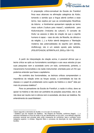 3
Unidade:EscoladeFrankfurt
A proposição crítico-conceitual da Escola de Frankfurt
finca seus alicerces na afirmação categórica da Kultur,
tomando o sentido que a língua alemã confere a esse
termo. Isso explica por que as considerações filosóficas
de Adorno e Horkheimer apresentam rejeição ao termo
mass culture (“cultura para massa”), substituindo para
Kulturindustrie (“indústria da cultura”). O conceito de
Kultur se associa à idéia de criação de que o espírito
humano é capaz – caso da arte, da filosofia, da ciência e
da religião. (...) a Kultur alemã designava a ”libertação
moderna das potencialidades do espírito (em alemão,
Aufklärung), isto é um estado oposto pela barbárie.
(POLISTCHUCK,I &TRINTA,A.R, 2003,p.109-110)
A partir da interpretação da citação acima, é possível afirmar que a
teoria crítica se opôs ao funcionalismo sociológico e aos seus estudos já que
suas pesquisas viam a sociedade como um todo, contrariando, portanto, o
mecanicismo funcionalista e da razão instrumental. orientada para um fim que
podemos entender que fosse o capitalismo.
Ao contrário dos funcionalistas, os teóricos críticos compreendiam a
importância da relação entre as forças sociais, a centralidade da luta de
classes e o papel do proletariado como sujeito da história e o devir2
dela por
meio do processo dialético3
.
Para os pensadores da Escola de Frankfurt, a razão é crítica, deve se
apoiar na história e não deve ser partidária de posições assumidas, isto é, ela
não deve ser neutra nem à ciência nem à sociedade, ela deve ser dialética. No
entendimento do casal Mattelart :
2
Devir segundo o dicionário do Aurélio é o vir a ser. É o tornar-se.
3
Dialético que diz respeito da dialética . Na História da Filosofia, conforme Hegel,( ...), a
natureza verdadeira e única da razão e do ser identificados um ao outro e se definem segundo
processo racional que procede pela união incessante de contrários- tese e antítese numa
categoria superior, a síntese. Segundo Marx o processo da descrição do real. (Dicionário
Aurélio)
 