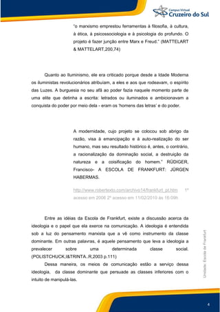 4
Unidade:EscoladeFrankfurt
“o marxismo emprestou ferramentas à filosofia, à cultura,
à ética, à psicossociologia e à psicologia do profundo. O
projeto é fazer junção entre Marx e Freud.” (MATTELART
& MATTELART,200,74)
Quanto ao Iluminismo, ele era criticado porque desde a Idade Moderna
os iluministas revolucionários atribuíam, a eles e aos que rodeavam, o espírito
das Luzes. A burguesia no seu afã ao poder fazia naquele momento parte de
uma elite que detinha a escrita: letrados ou iluminados e ambicionavam a
conquista do poder por meio dela - eram os „homens das letras‟ e do poder.
A modernidade, cujo projeto se colocou sob abrigo da
razão, visa à emancipação e à auto-realização do ser
humano, mas seu resultado histórico é, antes, o contrário,
a racionalização da dominação social, a destruição da
natureza e a coisificação do homem.” RÜDIGER,
Francisco- A ESCOLA DE FRANKFURT: JÜRGEN
HABERMAS.
http://www.robertexto.com/archivo14/frankfurt_pt.htm 1º
acesso em 2006 2º acesso em 11/02/2010 às 16:09h
Entre as idéias da Escola de Frankfurt, existe a discussão acerca da
ideologia e o papel que ela exerce na comunicação. A ideologia é entendida
sob a luz do pensamento marxista que a vê como instrumento da classe
dominante. Em outras palavras, é aquele pensamento que leva a ideologia a
prevalecer sobre uma determinada classe social.
(POLISTCHUCK,I&TRINTA..R,2003 p.111)
Dessa maneira, os meios de comunicação estão a serviço dessa
ideologia, da classe dominante que persuade as classes inferiores com o
intuito de manipulá-las.
 