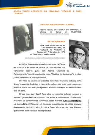 5
Unidade:EscoladeFrankfurt
AGORA VAMOS CONHECER OS PRINCIPAIS TEÓRICOS E SUAS
TEORIAS?
THEODOR WIESENGRUND ADORNO
Adorno nasceu em Frankfurt em 11/09/1903 e
faleceu na Suíça em 06/08/1969.
http://pt.wikipedia.org/wiki/Theodor_W._Adorno
MAX HORKHEIMER
Max Horkheimer nasceu em
14 de fevereiro de 1895, em
Stuttgart, na Alemanha e
faleceu em 7 de julho de 1973,
em Nuremberg, na Alemanha.
http://educacao.uol.com.br/biografias/max-horkheimer.jhtm
A história desses dois pensadores se cruza na Escola
de Frankfurt e no início da década de 1940 quando Max
Horkheimer escreve, junto com Adorno, "Dialética do
Esclarecimento" (também conhecida como "Dialética do iluminismo.") e criam
juntos, o conceito de indústria cultural.
Por meio da análise de produtos industriais dos bens culturais como
filmes, programas de rádios, revistas entre outros, eles observaram que esses
produtos obedeciam a um planejamento administrativo igual ao de outros bens
feito em série.
O que isso quer dizer? Para eles, os produtos culturais seguem a
mesma lógica de bens de consumo com vistas a satisfazer um número cada
vez maior de consumidores. Entendido dessa maneira, tudo se transforma
em mercadoria. (grifo nosso) em função da tecnologia que se coloca a serviço
da economia, suprimindo a função crítica. Quem afirma isso é o casal Mattelart
que vai mais além e diz que esses produtos
 