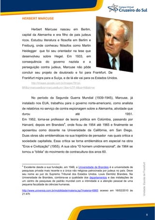 8
Unidade:EscoladeFrankfurt
HERBERT MARCUSE
Herbert Marcuse nasceu em Berlim,
capital da Alemanha e era filho de pais judeus
ricos. Estudou literatura e filosofia em Berlim e
Freiburg, onde conheceu filósofos como Martin
Heidegger que foi seu orientador na tese que
desenvolveu sobre Hegel. Em 1933, em
consequência do governo nazista e a
perseguição contra judeus, Marcuse não pôde
concluir seu projeto de doutorado e foi para Frankfurt. De
Frankfurt migra para a Suíça, e de lá ele vai para os Estados Unidos.
http://images.google.com.br/images?hl=pt-
BR&q=marcuse&oq=marcuse&um=1&ie=UTF-8&sa=N&tab=wi
No período da Segunda Guerra Mundial (1939-1945), Marcuse, já
instalado nos EUA, trabalhou para o governo norte-americano, como analista
de relatórios no serviço de contra espionagem sobre a Alemanha, atividade que
durou até 1951.
Em 1952, torna-se professor de teoria política em Colúmbia, passando por
Harvard, depois em Brandeis4
, onde ficou de 1954 até 1965 e finalmente se
aposentou como docente na Universidade da Califórnia, em San Diego.
Duas obras são emblemáticas na sua trajetória de pensador nas quais critica a
sociedade capitalista. Essa crítica se torna emblemática em especial na obra
"Eros e Civilização" (1955). A sua obra "O homem unidimensional", de 1964 se
tornou a “bíblia” do movimento de contracultura dos anos 60.
4
Excelente desde a sua fundação, em 1948, a Universidade de Brandeis é a universidade de
pesquisas privada mais recente e a única não religiosa patrocinada por judeus no país. Deve
seu nome ao juiz do Supremo Tribunal dos Estados Unidos, Louis Dembitz Brandeis. Na
Universidade de Brandeis, combina-se a qualidade dos departamentos e das instalações de
um centro de pesquisas de padrão mundial com a intimidade e a atenção pessoal de uma
pequena faculdade de ciências humanas.
http://www.universia.com.br/mobilidade/materia.jsp?materia=6865 acesso em 16/02/2010 às
21:47h
 