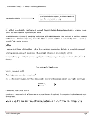 A principal caracteristica da massa é o pseudo-pensamento




                                                  A massa acredita que pensa, mas só repete o que
Pseudo-Pensamento                                 ouve dos meios de comunicação




Na realidade o grande poder massificante da sociedade é que o individuo não acredita que é apenas uma peça e suas
“idéias” na realidade foram implantadas pela midia.

No âmbito biológico: a ambição máxima de um mamiferi é ser aceito pelos seus pares – instinto de Rebanho. Podemos
verificar isso no clássico exemplo comportamental : “Ficar na Moda” – os Meios de Comunicação usam a necessidade
“rebanho” para vender produtos.

Público

É racional, defende sua individualidade e não se deixa manipular. Suas opiniões são frutos de um raciocínio pessoal.

Para Jung: público passou pelo processo de individualização e é capaz de tomar decisões sozinho.

Da mesma forma que a mídia cria a massa ela pode criar o público exemplos: filmes de consciência crítica, fóruns de
discussão.



                                             Teoria da Agulha Hipodérmica

Primeira metade do séc XX

“Toda resposta corresponde a um estimulo”

Não há estímulo sem resposta. Indivíduos são estudados e compreendidos de acordo com suas reações e estímulos.


                                              E                        R
A aundiência é vista como amorfa.

O estímulo é a publicidade. Os MCM têm a resposta que desejam da audiência desde que o estímulo seja aplicado de
forma correta.

Mídia = agulha que injeta conteúdos diretamente no cérebro dos receptores.



Hein? Comunicação                                                                                                 Page 2
 