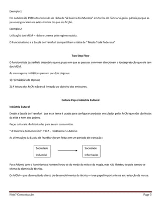 Exemplo 1

Em outubro de 1938 a transmissão de rádio de “A Guerra dos Mundos” em forma de noticiário gerou pânico porque as
pessoas ignoraram os avisos iniciais de que era ficção.

Exemplo 2

Utilização dos MCM – rádio e cinema pelo regime nazista.

O Funcionalismo e a Escola de Frankfurt compartilham a idéia de “ Media Toda Poderosa”



                                                   Two Step Flow

O funcionalista Lazzarfield descobriu que o grupo em que as pessoas convivem direcionam a ionterpretação que ele tem
dos MCM.

As mensagems midiáticas passam por dois degraus:

1) Formadores de Opinião

2) A leitura dos MCM não está limitado ao objetivo dos emissores.



                                           Cultura Pop e Indústria Cultural

Indústria Cutural

Desde a Escola de Frankfurt que esse tema é usado para configurar produtos veiculados pelos MCM que não são frutos
da elite e nem dos pobres.

Peças culturais são fabricadas para serem consumidas.

“ A Dialética do Iluminismo” 1947 – Horkheimer e Adorno

As afirmações da Escola de Frankfurt foram feitas em um periodo de transição :


                      Sociedade                               Sociedade

                      Industrial                              Informação

                                                          Info
Para Adorno com o Iluminismo o homem livrou-se do medo do mito e da magia, mas não libertou-se pois tornou-se
vítima da dominição técnica.

Os MCM – que são resultado direto do desenvolvimento da técnica – teve papel importante na escravização da massa.




Hein? Comunicação                                                                                            Page 3
 