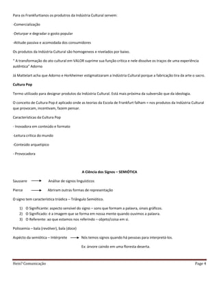 Para os Frankfurtianos os produtros da Indústria Cultural servem:

-Comercialização

-Deturpar e degradar o gosto popular

-Atitude passiva e acomodada dos consumidores

Os produtos da Indústria Cultural são homogeneos e nivelados por baixo.

“ A transformação do ato cultural em VALOR suprime sua função crítica e nele dissolve os traços de uma experiência
autêntica” Adorno

Já Mattelart acha que Adorno e Horkheimer estigmatizaram a Indústria Cultural porque a fabricação tira da arte o sacro.

Cultura Pop

Termo utilizado para designar produtos da Indústria Cultural. Está mais próxima da subversão que da ideologia.

O conceito de Cultura Pop é aplicado onde as teorias da Escola de Frankfurt falham = nos produtos da Indústria Cultural
que provocam, incentivam, fazem pensar.

Características da Cultura Pop

- Inovadora em conteúdo e formato

-Leitura crítica do mundo

-Conteúdo arquetipico

- Provocadora



                                            A Ciência dos Signos – SEMIÓTICA

Saussere              Análise de signos linguísticos

Pierce                Abriram outras formas de representação

O signo tem característica triádica – Triângulo Semiótico.

    1) O Significante: aspecto sensível do signo – sons que formam a palavra, sinais gráficos.
    2) O Significado: é a imagem que se forma em nossa mente quando ouvimos a palavra.
    3) O Referente: ao que estamos nos referindo – objeto/coisa em si.

Polissemia – bala (revólver), bala (doce)

Aspécto da semiótica – Intérprete           Nós temos signos quando há pessoas para interpretá-los.

                                            Ex: árvore caindo em uma floresta deserta.



Hein? Comunicação                                                                                                Page 4
 