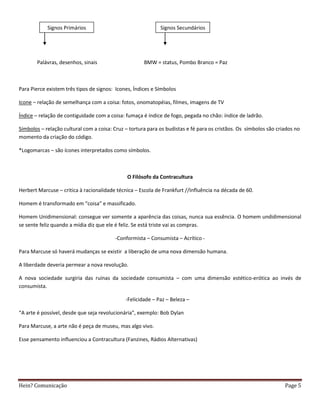 Signos Primários                                 Signos Secundários




       Palávras, desenhos, sinais                     BMW = status, Pombo Branco = Paz



Para Pierce existem três tipos de signos: Icones, Índices e Símbolos

Icone – relação de semelhança com a coisa: fotos, onomatopéias, filmes, imagens de TV

Índice – relação de contiguidade com a coisa: fumaça é índice de fogo, pegada no chão: índice de ladrão.

Símbolos – relação cultural com a coisa: Cruz – tortura para os budistas e fé para os cristãos. Os símbolos são criados no
momento da criação do código.

*Logomarcas – são ícones interpretados como símbolos.



                                               O Filósofo da Contracultura

Herbert Marcuse – critica à racionalidade técnica – Escola de Frankfurt //Influência na década de 60.

Homem é transformado em “coisa” e massificado.

Homem Unidimensional: consegue ver somente a aparência das coisas, nunca sua essência. O homem undidimensional
se sente feliz quando a mídia diz que ele é feliz. Se está triste vai as compras.

                                         -Conformista – Consumista – Acrítico -

Para Marcuse só haverá mudanças se existir a liberação de uma nova dimensão humana.

A liberdade deveria permear a nova revolução.

A nova sociedade surgiria das ruínas da sociedade consumista – com uma dimensão estético-erótica ao invés de
consumista.

                                              -Felicidade – Paz – Beleza –

“A arte é possível, desde que seja revolucionária”, exemplo: Bob Dylan

Para Marcuse, a arte não é peça de museu, mas algo vivo.

Esse pensamento influenciou a Contracultura (Fanzines, Rádios Alternativas)




Hein? Comunicação                                                                                                  Page 5
 