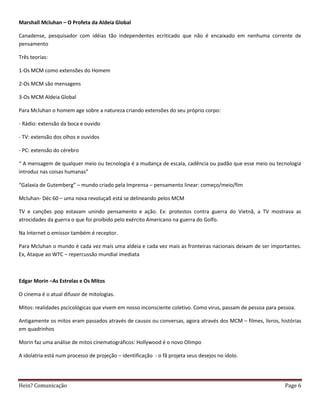 Marshall Mcluhan – O Profeta da Aldeia Global

Canadense, pesquisador com idéias tão independentes ecriticado que não é encaixado em nenhuma corrente de
pensamento

Três teorias:

1-Os MCM como extensões do Homem

2-Os MCM são mensagens

3-Os MCM Aldeia Global

Para Mcluhan o homem age sobre a natureza criando extensões do seu próprio corpo:

- Rádio: extensão da boca e ouvido

- TV: extensão dos olhos e ouvidos

- PC: extensão do cérebro

“ A mensagem de qualquer meio ou tecnologia é a mudança de escala, cadência ou padão que esse meio ou tecnologia
introduz nas coisas humanas”

“Galaxia de Gutemberg” – mundo criado pela Imprensa – pensamento linear: começo/meio/fim

Mcluhan- Déc 60 – uma nova revoluçaõ está se delineando pelos MCM

TV e canções pop estavam unindo pensamento e ação. Ex: protestos contra guerra do Vietnã, a TV mostrava as
atrocidades da guerra o que foi proibido pelo exército Americano na guerra do Golfo.

Na Internet o emissor também é receptor.

Para Mcluhan o mundo é cada vez mais uma aldeia e cada vez mais as fronteiras nacionais deixam de ser importantes.
Ex, Ataque ao WTC – repercussão mundial imediata



Edgar Morin –As Estrelas e Os Mitos

O cinema é o atual difusor de mitologias.

Mitos: realidades pscicológicas que vivem em nosso inconsciente coletivo. Como virus, passam de pessoa para pessoa.

Antigamente os mitos eram passados através de causos ou conversas, agora através dos MCM – filmes, livros, histórias
em quadrinhos

Morin faz uma análise de mitos cinematográficos: Hollywood é o novo Olimpo

A idolatria está num processo de projeção – identificação - o fã projeta seus desejos no ídolo.




Hein? Comunicação                                                                                             Page 6
 