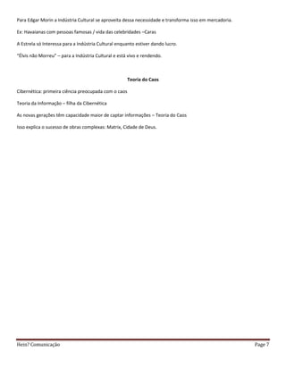 Para Edgar Morin a Indústria Cultural se aproveita dessa necessidade e transforma isso em mercadoria.

Ex: Havaianas com pessoas famosas / vida das celebridades –Caras

A Estrela só Interessa para a Indústria Cultural enquanto estiver dando lucro.

“Élvis não Morreu” – para a Indústria Cultural e está vivo e rendendo.



                                                      Teoria do Caos

Cibernética: primeira ciência preocupada com o caos

Teoria da Informação – filha da Cibernética

As novas gerações têm capacidade maior de captar informações – Teoria do Caos

Isso explica o sucesso de obras complexas: Matrix, Cidade de Deus.




Hein? Comunicação                                                                                       Page 7
 