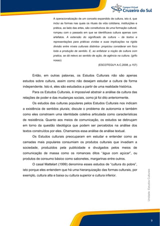9
Unidade:EstudosCulturais
A operacionalização de um conceito expandido de cultura, isto é, que
inclui as formas nas quais os rituais da vida cotidiana, instituições e
prática, ao lado das artes, são constitutivos de uma formação cultural,
rompeu com o passado em que se identificava cultura apenas com
artefatos. A extensão do significado de cultura – de textos e
representações para práticas vividas e suas implicações na rígida
divisão entre níveis culturais distintos- propiciou considerar em foco
toda a produção de sentido. E, ao enfatizar a noção de cultura com
pratica, se dá relevo ao sentido de ação, de agência na cultura. (grifo
nosso)
(ESCOTEGUY.A.C,2008, p.157)
Então, em outras palavras, os Estudos Culturais não são apenas
estudos sobre cultura, assim como não desejam estudar a cultura de forma
independente. Isto é, eles são estudados a partir de uma realidade histórica.
Para os Estudos Culturais, é impossível abstrair a análise da cultura das
relações de poder e das mudanças sociais, como já foi dito anteriormente.
Os estudos das culturas populares pelos Estudos Culturais nos indicam
a existência de sentidos plurais; discute o problema de autonomia e também
como eles constroem uma identidade coletiva articulada como características
de resistência. Quanto aos meios de comunicação, os estudos se debruçam
em torno da questão ideológica que podem ser percebidos na análise dos
textos construídos por eles. Chamamos essa análise de análise textual.
Os Estudos culturais preocuparam em estudar e entender como as
camadas mais populares consumiam os produtos culturais que invadiam a
sociedade, produzidos pela publicidade e divulgados pelos meios de
comunicação de massa como os romances ditos “água com açúcar”, ou
produtos de consumo básico como sabonetes, margarinas entre outros.
O casal Mattelart (1999) denomina esses estudos de “cultura do pobre”,
isto porque eles entendem que há uma hierarquização das formas culturais, por
exemplo, cultura alta e baixa ou cultura superior e cultura inferior.
 