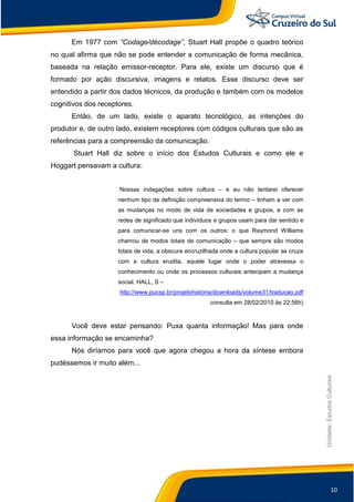 10
Unidade:EstudosCulturais
Em 1977 com “Codage/décodage”, Stuart Hall propõe o quadro teórico
no qual afirma que não se pode entender a comunicação de forma mecânica,
baseada na relação emissor-receptor. Para ele, existe um discurso que é
formado por ação discursiva, imagens e relatos. Esse discurso deve ser
entendido a partir dos dados técnicos, da produção e também com os modelos
cognitivos dos receptores.
Então, de um lado, existe o aparato tecnológico, as intenções do
produtor e, de outro lado, existem receptores com códigos culturais que são as
referências para a compreensão da comunicação.
Stuart Hall diz sobre o início dos Estudos Culturais e como ele e
Hoggart pensavam a cultura:
Nossas indagações sobre cultura – e eu não tentarei oferecer
nenhum tipo de definição compreensiva do termo – tinham a ver com
as mudanças no modo de vida de sociedades e grupos, e com as
redes de significado que indivíduos e grupos usam para dar sentido e
para comunicar-se uns com os outros: o que Raymond Williams
chamou de modos totais de comunicação – que sempre são modos
totais de vida, a obscura encruzilhada onde a cultura popular se cruza
com a cultura erudita, aquele lugar onde o poder atravessa o
conhecimento ou onde os processos culturais antecipam a mudança
social. HALL, S –
http://www.pucsp.br/projetohistoria/downloads/volume31/traducao.pdf
consulta em 28/02/2010 às 22:56h)
Você deve estar pensando: Puxa quanta informação! Mas para onde
essa informação se encaminha?
Nós diríamos para você que agora chegou a hora da síntese embora
pudéssemos ir muito além...
 