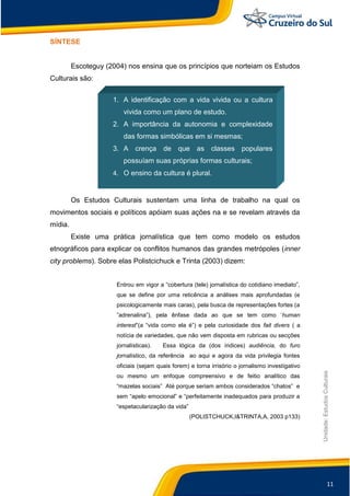 11
Unidade:EstudosCulturais
SÍNTESE
Escoteguy (2004) nos ensina que os princípios que norteiam os Estudos
Culturais são:
Os Estudos Culturais sustentam uma linha de trabalho na qual os
movimentos sociais e políticos apóiam suas ações na e se revelam através da
mídia.
Existe uma prática jornalística que tem como modelo os estudos
etnográficos para explicar os conflitos humanos das grandes metrópoles (inner
city problems). Sobre elas Polistcichuck e Trinta (2003) dizem:
Entrou em vigor a “cobertura (tele) jornalística do cotidiano imediato”,
que se define por uma reticência a análises mais aprofundadas (e
psicologicamente mais caras), pela busca de representações fortes (a
”adrenalina”), pela ênfase dada ao que se tem como „human
interest”(a “vida como ela é”) e pela curiosidade dos fait divers ( a
notícia de variedades, que não vem disposta em rubricas ou secções
jornalísticas). Essa lógica da (dos índices) audiência, do furo
jornalístico, da referência ao aqui e agora da vida privilegia fontes
oficiais (sejam quais forem) e torna irrisório o jornalismo investigativo
ou mesmo um enfoque compreensivo e de feitio analítico das
“mazelas sociais” Até porque seriam ambos considerados “chatos” e
sem “apelo emocional” e “perfeitamente inadequados para produzir a
“espetacularização da vida”
(POLISTCHUCK,I&TRINTA,A, 2003 p133)
1. A identificação com a vida vivida ou a cultura
vivida como um plano de estudo.
2. A importância da autonomia e complexidade
das formas simbólicas em si mesmas;
3. A crença de que as classes populares
possuíam suas próprias formas culturais;
4. O ensino da cultura é plural.
 