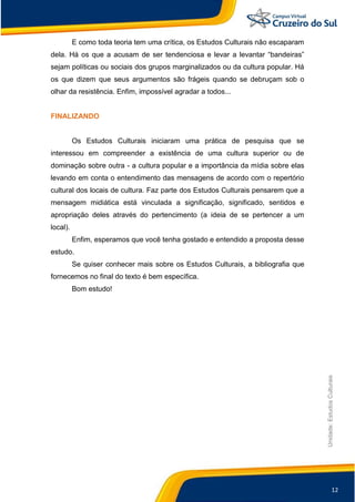 12
Unidade:EstudosCulturais
E como toda teoria tem uma crítica, os Estudos Culturais não escaparam
dela. Há os que a acusam de ser tendenciosa e levar a levantar “bandeiras”
sejam políticas ou sociais dos grupos marginalizados ou da cultura popular. Há
os que dizem que seus argumentos são frágeis quando se debruçam sob o
olhar da resistência. Enfim, impossível agradar a todos...
FINALIZANDO
Os Estudos Culturais iniciaram uma prática de pesquisa que se
interessou em compreender a existência de uma cultura superior ou de
dominação sobre outra - a cultura popular e a importância da mídia sobre elas
levando em conta o entendimento das mensagens de acordo com o repertório
cultural dos locais de cultura. Faz parte dos Estudos Culturais pensarem que a
mensagem midiática está vinculada a significação, significado, sentidos e
apropriação deles através do pertencimento (a ideia de se pertencer a um
local).
Enfim, esperamos que você tenha gostado e entendido a proposta desse
estudo.
Se quiser conhecer mais sobre os Estudos Culturais, a bibliografia que
fornecemos no final do texto é bem específica.
Bom estudo!
 