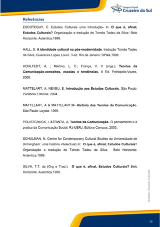 13
Unidade:EstudosCulturais
Referências
ESCOTEGUY, C. Estudos Culturais uma introdução- In: O que é, afinal,
Estudos Culturais? Organização e tradução de Tomás Tadeu da Silva- Belo
Horizonte: Autentica,1999.
HALL, S. A identidade cultural na pós-modernidade, tradução Tomás Tadeu
da Silva, Guaracira Lopes Louro. 3 ed. Rio de Janeiro: DP&A,1999.
HOHLFEDT, A. ; Martino, L. C.; França, V. V (orgs.). Teorias da
Comunicação-conceitos, escolas e tendências. 8 Ed. Petrópolis:Vozes,
2008.
MATTELART, A; NEVEU, E. Introdução aos Estudos Culturais. São Paulo:
Parábola Editorial. 2004.
MATTELART, A & MATTELART.M- História das Teorias da Comunicação.
São Paulo: Loyola, 1999.
POLISTCHUCK, I. &TRINTA, A. Teorias da Comunicação- O pensamento e a
pratica da Comunicação Social. RJ-UERJ. Editora Campus, 2003.
SCHULMAN, N. Centre for Contemporany Cultural Studies da Universidade de
Birmingham: uma história intelectual) In: O que é, afinal, Estudos Culturais?
Organização e tradução de Tomás Tadeu da Silva. Belo Horizonte:
Autentica,1999.
SILVA, T.T. da (Org e Trad.). O que é, afinal, Estudos Culturais? Belo
Horizonte: Autentica,1999.
 