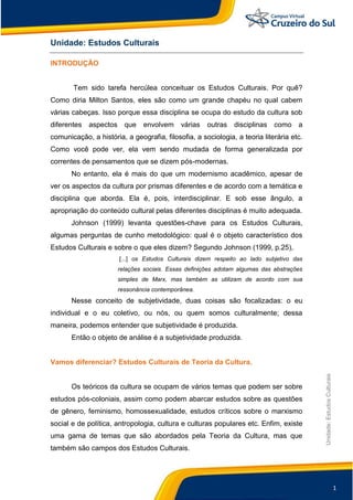 1
Unidade:EstudosCulturais
Unidade: Estudos Culturais
INTRODUÇÃO
Tem sido tarefa hercúlea conceituar os Estudos Culturais. Por quê?
Como diria Milton Santos, eles são como um grande chapéu no qual cabem
várias cabeças. Isso porque essa disciplina se ocupa do estudo da cultura sob
diferentes aspectos que envolvem várias outras disciplinas como a
comunicação, a história, a geografia, filosofia, a sociologia, a teoria literária etc.
Como você pode ver, ela vem sendo mudada de forma generalizada por
correntes de pensamentos que se dizem pós-modernas.
No entanto, ela é mais do que um modernismo acadêmico, apesar de
ver os aspectos da cultura por prismas diferentes e de acordo com a temática e
disciplina que aborda. Ela é, pois, interdisciplinar. E sob esse ângulo, a
apropriação do conteúdo cultural pelas diferentes disciplinas é muito adequada.
Johnson (1999) levanta questões-chave para os Estudos Culturais,
algumas perguntas de cunho metodológico: qual é o objeto característico dos
Estudos Culturais e sobre o que eles dizem? Segundo Johnson (1999, p.25),
[...] os Estudos Culturais dizem respeito ao lado subjetivo das
relações sociais. Essas definições adotam algumas das abstrações
simples de Marx, mas também as utilizam de acordo com sua
ressonância contemporânea.
Nesse conceito de subjetividade, duas coisas são focalizadas: o eu
individual e o eu coletivo, ou nós, ou quem somos culturalmente; dessa
maneira, podemos entender que subjetividade é produzida.
Então o objeto de análise é a subjetividade produzida.
Vamos diferenciar? Estudos Culturais de Teoria da Cultura.
Os teóricos da cultura se ocupam de vários temas que podem ser sobre
estudos pós-coloniais, assim como podem abarcar estudos sobre as questões
de gênero, feminismo, homossexualidade, estudos críticos sobre o marxismo
social e de política, antropologia, cultura e culturas populares etc. Enfim, existe
uma gama de temas que são abordados pela Teoria da Cultura, mas que
também são campos dos Estudos Culturais.
 
