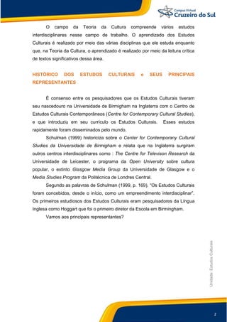 2
Unidade:EstudosCulturais
O campo da Teoria da Cultura compreende vários estudos
interdisciplinares nesse campo de trabalho. O aprendizado dos Estudos
Culturais é realizado por meio das várias disciplinas que ele estuda enquanto
que, na Teoria da Cultura, o aprendizado é realizado por meio da leitura crítica
de textos significativos dessa área.
HISTÓRICO DOS ESTUDOS CULTURAIS e SEUS PRINCIPAIS
REPRESENTANTES
É consenso entre os pesquisadores que os Estudos Culturais tiveram
seu nascedouro na Universidade de Birmigham na Inglaterra com o Centro de
Estudos Culturais Contemporâneos (Centre for Contemporary Cultural Studies),
e que introduziu em seu currículo os Estudos Culturais. Esses estudos
rapidamente foram disseminados pelo mundo.
Schulman (1999) historiciza sobre o Center for Contemporany Cultural
Studies da Universidade de Birmigham e relata que na Inglaterra surgiram
outros centros interdisciplinares como : The Centre for Televison Research da
Universidade de Leicester, o programa da Open University sobre cultura
popular, o extinto Glasgow Media Group da Universidade de Glasgow e o
Media Studies Program da Politécnica de Londres Central.
Segundo as palavras de Schulman (1999, p. 169), “Os Estudos Culturais
foram concebidos, desde o início, como um empreendimento interdisciplinar”.
Os primeiros estudiosos dos Estudos Culturais eram pesquisadores da Língua
Inglesa como Hoggart que foi o primeiro diretor da Escola em Birmingham.
Vamos aos principais representantes?
 