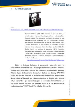 3
Unidade:EstudosCulturais
1. RAYMOND WILLIAMS
Fonte:
http://3.bp.blogspot.com/_mNV4VSz1JdY/St9LPxAeanI/AAAAAAAACEs/7zJzpzxzrSY/s400/williams.jpg
Raymond Williams (1921-1988), nascido no país de Gales, é
considerado um dos mais influentes pensadores e críticos da Nova
Esquerda inglesa. Foi especialista em história da cultura do pós-
guerra e inspirador, juntamente com E.P. Thompson e R. Hoggart,
dos chamados "estudos culturais". A partir de 1961, lecionou Arte e
Literatura Dramáticas, na Universidade de Cambridge. Publicou
inúmeras obras, entre elas, Drama from Ibsen to Eliot (1952), The
English Novel from Dickens to Lawrence (1970), Television:
Technology and Cultural Form (1974) e Problems in Materialism and
Culture (1980). No Brasil, já foram traduzidos Cultura e Sociedade,
1780-1950, Marxismo e Literatura, O campo e a Cidade: na história e
na literatura e Cultura.
http://editora.cosacnaify.com.br/Autor/463/Raymond-Williams.aspx
Sobre os Estudos Culturais, é pensamento recorrente entre os
pesquisadores entenderem que a designação de Estudos Culturais é anterior à
Universidade de Birmigham e surgiu dos estudos do professor inglês Raymond
Wiliams depois do lançamento de seu livro Culture and Society: 1780-1950
(1958), no qual ele pesquisa os diferentes usos históricos do termo cultura.
Nesse estudo, Williams diz que há necessidade de se debater sobre o termo
cultura e entender o que ele significou para as sociedades. Para Williams, “...é
impossível abstrair a cultura das relações de poder e das estratégias de
mudanças sociais.” (MATTELART,A & NEVEU, 2004, p.45)
 