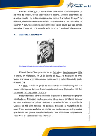 5
Unidade:EstudosCulturais
Para Richard Hoggart, a existência de uma cultura dominante que se dá
por meio de atitudes, usos e tradições não é passiva. A cultura subordinada ou
a cultura popular, ou a das minorias resiste porque é a “cultura do outro”, do
diferente, do desviante que não assimila completamente a cultura da elite, ou
superior. A cultura popular descobre entre seus iguais aquilo que faça sentido
para ela e no qual ela pode se sentir pertencendo, é o sentimento da pertença.
3. EDWARD P. THOMPSON
http://www.history.ac.uk/makinghistory/historians/thompson_edward.html
Edward Palmer Thompson nasceu em Oxford em 3 de fevereiro de 1924
e faleceu em Worcester, em 28 de agosto de 1993. Foi historiador de linha
teórica marxista e é considerado por muitos como o melhor historiador inglês
do século XX.
Em 1946, formou um grupo de estudos históricos marxistas junto com
outros historiadores de importância inquestionável como Christopher Hill, Eric
Hobsbawm, Rodney Hilton, Dona Torr.
Boa parte de sua obra foi vinculada a questões e discursos dos próprios
trabalhadores. Thompson mostrou que essa classe não é construída somente
em termos econômicos, pois se baseia na construção histórica de experiência.
Quando se faz uma releitura do passado, busca-se a multiplicidade de
experiência, tenta-se revalorizar as perdas e os ganhos desses subordinados,
que tiveram uma grande importância histórica, pois só assim se compreendem
os conflitos e os processos de transformação.
 