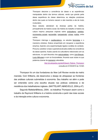 6
Unidade:EstudosCulturais
Thompson descreve a consciência de classe e as experiências
manipuladas dentro dos termos culturais, vendo que grande parte
dessa experiência da classe determinou as relações produtivas
dentro das quais os homens nascem e são inseridos a ela de modo
involuntário.
Seus estudos atenderam às diversas partes da história,
principalmente da história social. Da história do trabalho à história da
cultura inspirou pesquisas originais sobre sindicalismo, partidos,
movimentos sociais, escravidão, campesinato, crimes, motins, entre
outros.
Thompson interroga o neoliberalismo, os estudos feministas e o
marxismo ortodoxo. Esteve empenhado em recuperar a experiência
empírica, fazendo uma experimentação ligada à análise do contexto.
Procurou substituir a base superestrutural pela análise da consciência
da classe operária. Acaba usando do culturalismo relacionado com as
estruturas, no qual discordou dos estruturalistas, como Lévi-Strauss,
Louis Althusser e com os funcionalistas, fincando suas raízes no que
podemos chamar de marxismo culturalista.
http://pt.wikipedia.org/wiki/Edward_Palmer_Thompson
consulta em 01/03/2010 às 10:52h
Thompson foi um dos fundadores da New Left Review revista de matriz
marxista. Com Williams, ele desenvolve o desejo de ultrapassar as fronteiras
das análises culturais submetidas à economia. Seu trabalho vai além e pode
ser entendido como uma escolha situada nas práticas cotidianas e de
resistência dos trabalhadores ingleses. (MATTELART,A&NEVEU,E, 2004.p.47)
Segundo Mattelart&Neveu, 2004, os trabalhos Thompson assim como o
trabalho de Raymond Williams é a história construída a partir das lutas sociais
e da interação entre cultura e economia.
 