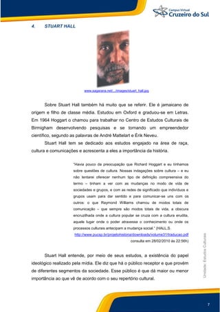 7
Unidade:EstudosCulturais
4. STUART HALL
www.sagarana.net/.../images/stuart_hall.jpg
Sobre Stuart Hall também há muito que se referir. Ele é jamaicano de
origem e filho de classe média. Estudou em Oxford e graduou-se em Letras.
Em 1964 Hoggart o chamou para trabalhar no Centro de Estudos Culturais de
Birmigham desenvolvendo pesquisas e se tornando um empreendedor
científico, segundo as palavras de André Mattelart e Érik Neveu.
Stuart Hall tem se dedicado aos estudos engajado na área de raça,
cultura e comunicações e acrescenta a eles a importância da história.
“Havia pouco da preocupação que Richard Hoggart e eu tínhamos
sobre questões de cultura. Nossas indagações sobre cultura – e eu
não tentarei oferecer nenhum tipo de definição compreensiva do
termo – tinham a ver com as mudanças no modo de vida de
sociedades e grupos, e com as redes de significado que indivíduos e
grupos usam para dar sentido e para comunicar-se uns com os
outros: o que Raymond Williams chamou de modos totais de
comunicação – que sempre são modos totais de vida, a obscura
encruzilhada onde a cultura popular se cruza com a cultura erudita,
aquele lugar onde o poder atravessa o conhecimento ou onde os
processos culturais antecipam a mudança social.” (HALL,S.
http://www.pucsp.br/projetohistoria/downloads/volume31/traducao.pdf
consulta em 28/02/2010 às 22:56h)
Stuart Hall entende, por meio de seus estudos, a existência do papel
ideológico realizado pela mídia. Ele diz que há o público receptor e que provém
de diferentes segmentos da sociedade. Esse público é que dá maior ou menor
importância ao que vê de acordo com o seu repertório cultural.
 