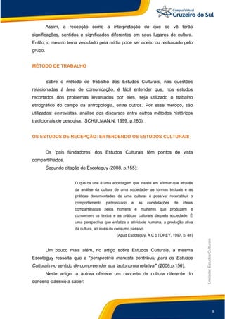 8
Unidade:EstudosCulturais
Assim, a recepção como a interpretação do que se vê terão
significações, sentidos e significados diferentes em seus lugares de cultura.
Então, o mesmo tema veiculado pela mídia pode ser aceito ou rechaçado pelo
grupo.
MÉTODO DE TRABALHO
Sobre o método de trabalho dos Estudos Culturais, nas questões
relacionadas à área de comunicação, é fácil entender que, nos estudos
recortados dos problemas levantados por eles, seja utilizado o trabalho
etnográfico do campo da antropologia, entre outros. Por esse método, são
utilizados: entrevistas, análise dos discursos entre outros métodos históricos
tradicionais de pesquisa. SCHULMAN,N, 1999, p.180) .
OS ESTUDOS DE RECEPÇÂO: ENTENDENDO OS ESTUDOS CULTURAIS
Os „pais fundadores‟ dos Estudos Culturais têm pontos de vista
compartilhados.
Segundo citação de Escoteguy (2008, p.155):
O que os une é uma abordagem que insiste em afirmar que através
da análise da cultura de uma sociedade- as formas textuais e as
práticas documentadas de uma cultura- é possível reconstituir o
comportamento padronizado e as constelações de ideais
compartilhadas pelos homens e mulheres que produzem e
consomem os textos e as práticas culturais daquela sociedade. É
uma perspectiva que enfatiza a atividade humana, a produção ativa
da cultura, ao invés do consumo passivo
(Apud Escoteguy, A.C STOREY, 1997, p. 46)
Um pouco mais além, no artigo sobre Estudos Culturais, a mesma
Escoteguy ressalta que a “perspectiva marxista contribuiu para os Estudos
Culturais no sentido de compreender sua „autonomia relativa‟” (2008,p.156).
Neste artigo, a autora oferece um conceito de cultura diferente do
conceito clássico a saber:
 